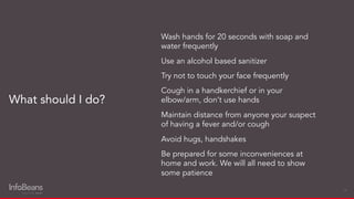 Wash hands for 20 seconds with soap and
water frequently
Use an alcohol based sanitizer
Try not to touch your face frequently
Cough in a handkerchief or in your
elbow/arm, don’t use hands
Maintain distance from anyone your suspect
of having a fever and/or cough
Avoid hugs, handshakes
Be prepared for some inconveniences at
home and work. We will all need to show
some patience
What should I do?
19
 