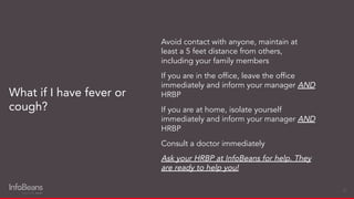 Avoid contact with anyone, maintain at
least a 5 feet distance from others,
including your family members
If you are in the ofﬁce, leave the ofﬁce
immediately and inform your manager AND
HRBP
If you are at home, isolate yourself
immediately and inform your manager AND
HRBP
Consult a doctor immediately
Ask your HRBP at InfoBeans for help. They
are ready to help you!
What if I have fever or
cough?
20
 