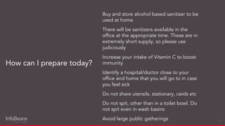 Buy and store alcohol based sanitizer to be
used at home
There will be sanitizers available in the
ofﬁce at the appropriate time. These are in
extremely short supply, so please use
judiciously
Increase your intake of Vitamin C to boost
immunity
Identify a hospital/doctor close to your
ofﬁce and home that you will go to in case
you feel sick
Do not share utensils, stationary, cards etc
Do not spit, other than in a toilet bowl. Do
not spit even in wash basins
Avoid large public gatherings
How can I prepare today?
21
 