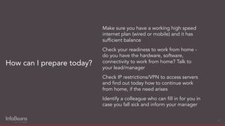 Make sure you have a working high speed
internet plan (wired or mobile) and it has
sufﬁcient balance
Check your readiness to work from home -
do you have the hardware, software,
connectivity to work from home? Talk to
your lead/manager
Check IP restrictions/VPN to access servers
and ﬁnd out today how to continue work
from home, if the need arises
Identify a colleague who can ﬁll in for you in
case you fall sick and inform your manager
How can I prepare today?
22
 