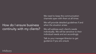 How do I ensure business
continuity with my clients?
23
We need to keep the communication
channels open with them at all times
We will provide detailed guidelines if and
when the situation arises
We will address each client’s needs
individually. We will be sensitive to their
individual needs and act accordingly
Talk to your manager/director to get
guidance if you are unsure
 