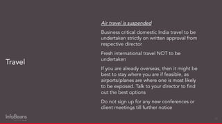 Air travel is suspended
Business critical domestic India travel to be
undertaken strictly on written approval from
respective director
Fresh international travel NOT to be
undertaken
If you are already overseas, then it might be
best to stay where you are if feasible, as
airports/planes are where one is most likely
to be exposed. Talk to your director to ﬁnd
out the best options
Do not sign up for any new conferences or
client meetings till further notice
Travel
24
 