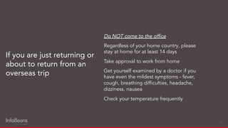 If you are just returning or
about to return from an
overseas trip
25
Do NOT come to the ofﬁce
Regardless of your home country, please
stay at home for at least 14 days
Take approval to work from home
Get yourself examined by a doctor if you
have even the mildest symptoms - fever,
cough, breathing difﬁculties, headache,
dizziness, nausea
Check your temperature frequently
 