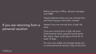 Before coming to ofﬁce, call your manager
and HRBP
Clearly disclose where you are coming from
and how long you have been outside
Assess if you are coming from a high risk
zone
If you are coming from a high risk zone
(international travel, popular tourist spots
like Jaipur, Agra, Goa) stay at home for at
least 14 days
For your own safety we strongly advise you
to cancel personal vacation trips at this time
If you are returning from a
personal vacation
26
 