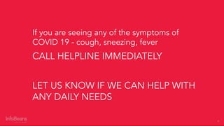 3
If you are seeing any of the symptoms of
COVID 19 - cough, sneezing, fever
CALL HELPLINE IMMEDIATELY
LET US KNOW IF WE CAN HELP WITH
ANY DAILY NEEDS
 