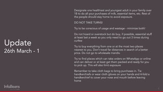 Designate one healthiest and youngest adult in your family over
18 to do all your purchases of milk, essential items, etc. Rest of
the people should stay home to avoid exposure.
DO NOT TAKE TURNS!
Try to be conscious of usage and wastage - minimize both!
Do not hoard or overstock but do buy, if possible, essential stuff
at least last a week so you only need to go out 3 times during
curfew
Try to buy everything from one or at the most two places
nearest to you. Don’t travel far distances in search of a better
price. Do not go to wholesale mandis.
Try to ﬁnd places which can take orders on WhatsApp or online
and can deliver or at least get them packed and ready for you
to pick up. This will also limit exposure
Remember to take cloth bags to bring purchases in. Tie
handkerchiefs or wear cloth gloves on your hands and 4-fold a
handkerchief to cover your nose and mouth before leaving
home
Update
26th March - 1
6
 