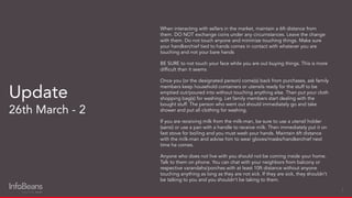 When interacting with sellers in the market, maintain a 6ft distance from
them. DO NOT exchange coins under any circumstances. Leave the change
with them. Do not touch anyone and minimize touching things. Make sure
your handkerchief tied to hands comes in contact with whatever you are
touching and not your bare hands
BE SURE to not touch your face while you are out buying things. This is more
difﬁcult than it seems
Once you (or the designated person) come(s) back from purchases, ask family
members keep household containers or utensils ready for the stuff to be
emptied out/poured into without touching anything else. Then put your cloth
shopping bag(s) for washing. Let family members start dealing with the
bought stuff. The person who went out should immediately go and take
shower and put all clothing for washing.
If you are receiving milk from the milk-man, be sure to use a utensil holder
(sansi) or use a pan with a handle to receive milk. Then immediately put it on
fast stove for boiling and you must wash your hands. Maintain 6ft distance
with the milk-man and advise him to wear gloves/masks/handkerchief next
time he comes.
Anyone who does not live with you should not be coming inside your home.
Talk to them on phone. You can chat with your neighbors from balcony or
respective varandahs/porches with at least 10ft distance without anyone
touching anything as long as they are not sick. If they are sick, they shouldn’t
be talking to you and you shouldn’t be taking to them.
Update
26th March - 2
7
 