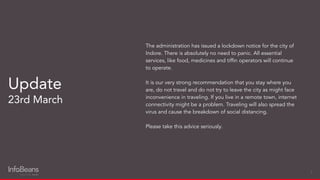 The administration has issued a lockdown notice for the city of
Indore. There is absolutely no need to panic. All essential
services, like food, medicines and tifﬁn operators will continue
to operate.
It is our very strong recommendation that you stay where you
are, do not travel and do not try to leave the city as might face
inconvenience in traveling. If you live in a remote town, internet
connectivity might be a problem. Traveling will also spread the
virus and cause the breakdown of social distancing.
Please take this advice seriously.
Update
23rd March
9
 