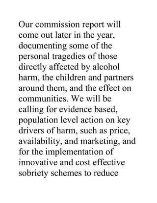 Our commission report will
come out later in the year,
documenting some of the
personal tragedies of those
directly affected by alcohol
harm, the children and partners
around them, and the effect on
communities. We will be
calling for evidence based,
population level action on key
drivers of harm, such as price,
availability, and marketing, and
for the implementation of
innovative and cost effective
sobriety schemes to reduce
 