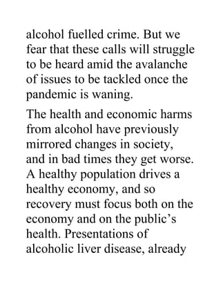 alcohol fuelled crime. But we
fear that these calls will struggle
to be heard amid the avalanche
of issues to be tackled once the
pandemic is waning.
The health and economic harms
from alcohol have previously
mirrored changes in society,
and in bad times they get worse.
A healthy population drives a
healthy economy, and so
recovery must focus both on the
economy and on the public’s
health. Presentations of
alcoholic liver disease, already
 