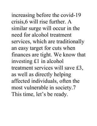 increasing before the covid-19
crisis,6 will rise further. A
similar surge will occur in the
need for alcohol treatment
services, which are traditionally
an easy target for cuts when
finances are tight. We know that
investing £1 in alcohol
treatment services will save £3,
as well as directly helping
affected individuals, often the
most vulnerable in society.7
This time, let’s be ready.
 