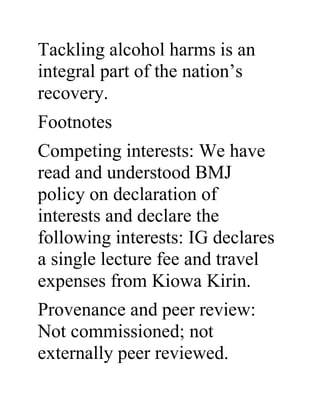 Tackling alcohol harms is an
integral part of the nation’s
recovery.
Footnotes
Competing interests: We have
read and understood BMJ
policy on declaration of
interests and declare the
following interests: IG declares
a single lecture fee and travel
expenses from Kiowa Kirin.
Provenance and peer review:
Not commissioned; not
externally peer reviewed.
 