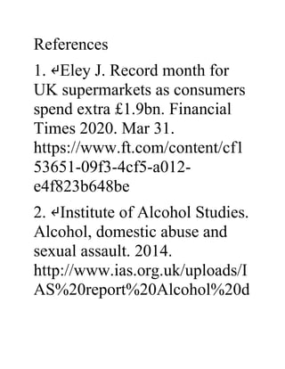 References
1. ↵Eley J. Record month for
UK supermarkets as consumers
spend extra £1.9bn. Financial
Times 2020. Mar 31.
https://www.ft.com/content/cf1
53651-09f3-4cf5-a012-
e4f823b648be
2. ↵Institute of Alcohol Studies.
Alcohol, domestic abuse and
sexual assault. 2014.
http://www.ias.org.uk/uploads/I
AS%20report%20Alcohol%20d
 