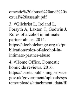 omestic%20abuse%20and%20s
exual%20assault.pdf
3. ↵Gilchrist L, Ireland L,
Forsyth A, Laxton T, Godwin J.
Roles of alcohol in intimate
partner abuse. 2014.
https://alcoholchange.org.uk/pu
blication/roles-of-alcohol-in-
intimate-partner-abuse
4. ↵Home Office. Domestic
homicide reviews. 2016.
https://assets.publishing.service.
gov.uk/government/uploads/sys
tem/uploads/attachment_data/fil
 
