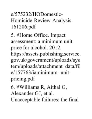 e/575232/HODomestic-
Homicide-Review-Analysis-
161206.pdf
5. ↵Home Office. Impact
assessment: a minimum unit
price for alcohol. 2012.
https://assets.publishing.service.
gov.uk/government/uploads/sys
tem/uploads/attachment_data/fil
e/157763/iaminimum- unit-
pricing.pdf
6. ↵Williams R, Aithal G,
Alexander GJ, et al.
Unacceptable failures: the final
 