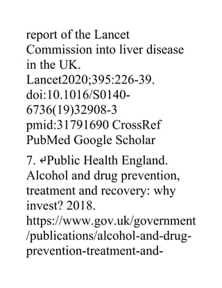 report of the Lancet
Commission into liver disease
in the UK.
Lancet2020;395:226-39.
doi:10.1016/S0140-
6736(19)32908-3
pmid:31791690 CrossRef
PubMed Google Scholar
7. ↵Public Health England.
Alcohol and drug prevention,
treatment and recovery: why
invest? 2018.
https://www.gov.uk/government
/publications/alcohol-and-drug-
prevention-treatment-and-
 