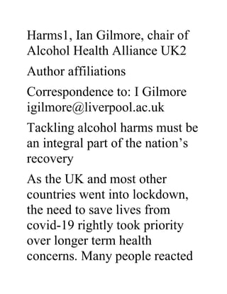 Harms1, Ian Gilmore, chair of
Alcohol Health Alliance UK2
Author affiliations
Correspondence to: I Gilmore
igilmore@liverpool.ac.uk
Tackling alcohol harms must be
an integral part of the nation’s
recovery
As the UK and most other
countries went into lockdown,
the need to save lives from
covid-19 rightly took priority
over longer term health
concerns. Many people reacted
 