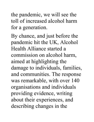 the pandemic, we will see the
toll of increased alcohol harm
for a generation.
By chance, and just before the
pandemic hit the UK, Alcohol
Health Alliance started a
commission on alcohol harm,
aimed at highlighting the
damage to individuals, families,
and communities. The response
was remarkable, with over 140
organisations and individuals
providing evidence, writing
about their experiences, and
describing changes in the
 