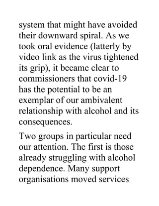 system that might have avoided
their downward spiral. As we
took oral evidence (latterly by
video link as the virus tightened
its grip), it became clear to
commissioners that covid-19
has the potential to be an
exemplar of our ambivalent
relationship with alcohol and its
consequences.
Two groups in particular need
our attention. The first is those
already struggling with alcohol
dependence. Many support
organisations moved services
 