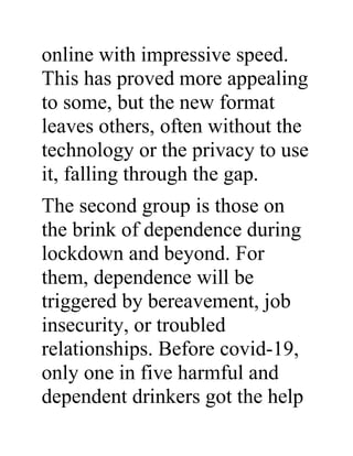 online with impressive speed.
This has proved more appealing
to some, but the new format
leaves others, often without the
technology or the privacy to use
it, falling through the gap.
The second group is those on
the brink of dependence during
lockdown and beyond. For
them, dependence will be
triggered by bereavement, job
insecurity, or troubled
relationships. Before covid-19,
only one in five harmful and
dependent drinkers got the help
 