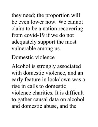 they need; the proportion will
be even lower now. We cannot
claim to be a nation recovering
from covid-19 if we do not
adequately support the most
vulnerable among us.
Domestic violence
Alcohol is strongly associated
with domestic violence, and an
early feature in lockdown was a
rise in calls to domestic
violence charities. It is difficult
to gather causal data on alcohol
and domestic abuse, and the
 
