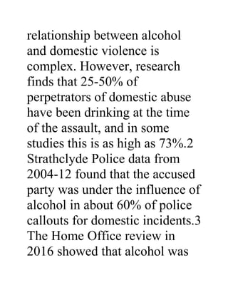 relationship between alcohol
and domestic violence is
complex. However, research
finds that 25-50% of
perpetrators of domestic abuse
have been drinking at the time
of the assault, and in some
studies this is as high as 73%.2
Strathclyde Police data from
2004-12 found that the accused
party was under the influence of
alcohol in about 60% of police
callouts for domestic incidents.3
The Home Office review in
2016 showed that alcohol was
 