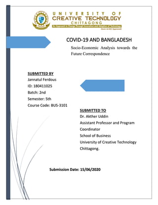 COVID-19 AND BANGLADESH
Socio-Economic Analysis towards the
Future Correspondence
Submitted By:
Submitted By:
SUBMITTED BY
Jannatul Ferdous
ID: 180411025
Batch: 2nd
Semester: 5th
Course Code: BUS-3101
SUBMITTED TO
Dr. Akther Uddin
Assistant Professor and Program
Coordinator
School of Business
University of Creative Technology
Chittagong.
Submission Date: 15/06/2020
 