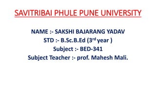 SAVITRIBAI PHULE PUNE UNIVERSITY
NAME :- SAKSHI BAJARANG YADAV
STD :- B.Sc.B.Ed (3rd year )
Subject :- BED-341
Subject Teacher :- prof. Mahesh Mali.
 