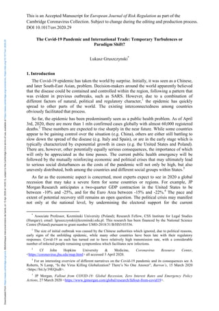 This is an Accepted Manuscript for European Journal of Risk Regulation as part of the
Cambridge Coronavirus Collection. Subject to change during the editing and production process.
DOI 10.1017/err.2020.29
The Covid-19 Pandemic and International Trade: Temporary Turbulences or
Paradigm Shift?
Lukasz Gruszczynski*
1. Introduction
The Covid-19 epidemic has taken the world by surprise. Initially, it was seen as a Chinese,
and later South-East Asian, problem. Decision-makers around the world apparently believed
that the disease could be contained and controlled within the region, following a pattern that
was evident in previous outbreaks, such as SARS. However, due to a combination of
different factors of natural, political and regulatory character,1
the epidemic has quickly
spread to other parts of the world. The existing interconnectedness among countries
obviously facilitated that process.
So far, the epidemic has been predominantly seen as a public health problem. As of April
3rd, 2020, there are more than 1 mln confirmed cases globally with almost 60,000 registered
deaths.2
These numbers are expected to rise sharply in the near future. While some countries
appear to be gaining control over the situation (e.g. China), others are either still battling to
slow down the spread of the disease (e.g. Italy and Spain), or are in the early stage which is
typically characterized by exponential growth in cases (e.g. the United States and Poland).
There are, however, other potentially equally serious consequences, the importance of which
will only be appreciated as the time passes. The current public health emergency will be
followed by the mutually reinforcing economic and political crises that may ultimately lead
to serious social disturbances as the costs of the pandemic will not only be high, but also
unevenly distributed, both among the countries and different social groups within States.3
As far as the economic aspect is concerned, most experts expect to see in 2020 a global
recession that may take a severe form for some countries or regions. For example, JP
Morgan Research anticipates a two-quarter GDP contraction in the United States to be
between -10% and -25%, and for the Euro Area between -15% and -22%.4
The pace and
extent of potential recovery still remains an open question. The political crisis may manifest
not only at the national level, by undermining the electoral support for the current
*
Associate Professor, Kozminski University (Poland); Research Fellow, CSS Institute for Legal Studies
(Hungary); email: lgruszczynski@kozminski.edu.pl. This research has been financed by the National Science
Centre (Poland) pursuant to grant number UMO-2018/31/B/HS5/03556.
1
The size of initial outbreak was caused by the Chinese authorities which ignored, due to political reasons,
early signs of the unfolding epidemic, while many other countries have been late with their regulatory
responses. Covid-19 as such has turned out to have relatively high transmission rate, with a considerable
number of infected people remaining symptomless which facilitates new infections.
2
Cf John Hopkins University & Medicine, Coronavirus Resource Center,
<https://coronavirus.jhu.edu/map.html> all accessed 3 April 2020.
3
For an interesting overview of different narratives on the Covid-19 pandemic and its consequences see A
Roberts, N Lamp, “Is the Virus Killing Globalization? There’s No One Answer”, Barron’s, 15 March 2020
<https://bit.ly/39EQiuB>.
4
JP Morgan, Fallout from COVID-19: Global Recession, Zero Interest Rates and Emergency Policy
Actions, 27 March 2020 <https://www.jpmorgan.com/global/research/fallout-from-covid19>.
Downloaded
from
https://www.cambridge.org/core.
Bibiliothèque
interuniversitaire
de
Santé,
on
13
Apr
2020
at
14:05:12,
subject
to
the
Cambridge
Core
terms
of
use,
available
at
https://www.cambridge.org/core/terms.
https://doi.org/10.1017/err.2020.29
 
