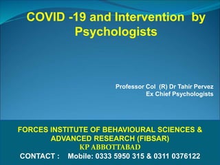 FORCES INSTITUTE OF BEHAVIOURAL SCIENCES &
ADVANCED RESEARCH (FIBSAR)
KP ABBOTTABAD
CONTACT : Mobile: 0333 5950 315 & 0311 0376122
COVID -19 and Intervention by
Psychologists
Professor Col (R) Dr Tahir Pervez
Ex Chief Psychologists
 