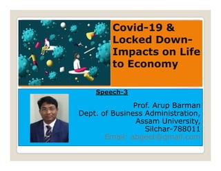 Covid-19 &
Locked Down-
Impacts on Life
to Economy
Speech-3
Prof. Arup Barman
Dept. of Business Administration,
Assam University,
Silchar-788011
Email: abgeet@gmail.com
 