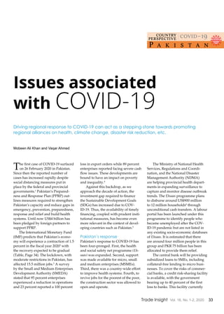 33Trade Insight Vol. 16, No. 1-2, 2020
The first case of COVID-19 surfaced
on 26 February 2020 in Pakistan.
Since then the reported number of
cases has increased rapidly despite
social distancing measures put in
place by the federal and provincial
governments.1
Pakistan’s Prepared-
ness and Response Plan (PPRP) out-
lines measures required to strengthen
Pakistan’s capacity and reduce gaps in
emergency, prevention, preparedness,
response and relief and build health
systems. Until now US$4 billion has
been pledged by foreign partners to
support PPRP.
The International Monetary Fund
(IMF) predicts that Pakistan’s econo-
my will experience a contraction of 1.5
percent in the fiscal year 20202
with
the recovery expected to be gradual
(Table, Page 34). The lockdown, with
moderate restrictions in Pakistan, has
affected 15.5 million jobs.3
A survey
by the Small and Medium Enterprises
Development Authority (SMEDA)
stated that 95 percent enterprises
experienced a reduction in operations
and 23 percent reported a 100 percent
loss in export orders while 89 percent
enterprises reported facing severe cash
flow issues. These developments are
bound to have an impact on poverty
and inequality.4
Against this backdrop, as we
approach the decade of action, the
investment gap required to finance
the Sustainable Development Goals
(SDGs) has increased due to COV-
ID-19. Thus, the availability of timely
financing, coupled with prudent insti-
tutional measures, has become even
more relevant in the context of devel-
oping countries such as Pakistan.5
Pakistan’s response
Pakistan’s response to COVID-19 has
been four-pronged. First, the health
and social safety net programme (Eh-
saas) was expanded. Second, support
was made available for micro, small
and medium enterprises (MSMEs).
Third, there was a country-wide effort
to improve health systems. Fourth, to
revive jobs for the poorest of the poor,
the construction sector was allowed to
open and operate.
The Ministry of National Health
Services, Regulations and Coordi-
nation, and the National Disaster
Management Authority (NDMA)
are helping provincial health depart-
ments in expanding surveillance to
capture and monitor disease outbreak
trends. The Ehsaas programme plans
to disburse around US$900 million
to 12 million households6
through
unconditional cash transfers. A labour
portal has been launched under this
programme to identify people who
became unemployed after the COV-
ID-19 pandemic but are not listed in
any existing socio-economic databases
of Ehsaas. It is estimated that there
are around four million people in this
group and PKR 75 billion has been
allocated to provide them relief.
The central bank will be providing
subsidized loans to SMEs, including
collateral-free lending to micro busi-
nesses. To cover the risks of commer-
cial banks, a credit risk-sharing facility
is available, with the government
bearing up to 40 percent of the first
loss to banks. This facility currently
Issues associated
with COVID-19
Mobeen Ali Khan and Vaqar Ahmed
Driving regional response to COVID-19 can act as a stepping-stone towards promoting
regional alliances on health, climate change, disaster risk reduction, etc.
P a k i s t a n
covid–19country
perspective
 