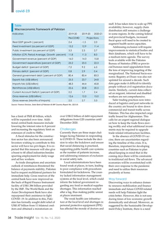 34 Trade Insight Vol. 16, No. 1-2, 2020
has a limit of PKR 40 billion, which
will be expanded over time. Addi-
tional central bank measures include
lowering the interest rates to 8 percent
and increasing the regulatory limit on
extension of credit to SMEs.
A fiscal stimulus for the construc-
tion sector has also been announced.
Investors wishing to contribute to this
sector will have tax privileges. It is ex-
pected that this measure will also give
a boost to 40 allied industries besides
spurring employment for daily-wage
and ad hoc workers.
As trade disruptions and uncertain
outlook of remittances threatened the
balance of payments stability, Pakistan
had to request multilateral partners for
immediate help. Gross reserves of the
central bank have now improved on
the back of Rapid Finance Instrument
facility of US$1.386 billion provided
by the IMF. The World Bank and the
Asian Development Bank have also
repurposed their assistance to fight
COVID -19. In addition to this, Paki-
stan has formally sought debt relief of
US$1.87 billion from 11 bilateral cred-
itors and obtained a moratorium on
over US$12 billion of debt repayment
obligations from G20 countries until
December 2020.
Challenges
Currently there are three major chal-
lenges facing Pakistan in responding
to COVID-19. These include the deci-
sion to relax the lockdown and ensure
that social distancing is practised,
supporting public health care systems
as the number of patients increase,
and addressing instances of exclusion
in social safety nets.
Local administrations have been
found weak at places, in turn, leading
to poor compliance with procedures
formulated for lockdowns. The coun-
try lacked information management
systems at the local level, which could
inform the federal government re-
garding any food or medical supplies
shortages. This information reached
after a lag, thus making public unrest
at places imminent.
The weak health care infrastruc-
ture at the local level and shortages in
personal protective equipment (PPE)
has affected the morale of doctors and
staff. It has taken time to scale up PPE
availability; however, supply chain
distribution still remains a challenge
in some regions. In the coming federal
and provincial budgets, increased
fiscal space will need to be created to
augment health sector capacities.
Addressing exclusion will require
improvements to statistical bodies and
their databases, which will have to be
a medium-term agenda. The survey
tools available with the Pakistan
Bureau of Statistics (PBS) or provin-
cial bureaus need upgradation from
the lens of improving targeting of the
marginalized. The National Socio-eco-
nomic Registry at Ehsaas was also not
updated for around a decade. Such
data gaps make it difficult to identify
people without civil registration docu-
ments. Similarly, current data collect-
ed on migrant, informal and disabled
workers are not comprehensive.
Safer trading practices now intro-
duced at logistics and port networks in
the country are bound to slow down
commercial and transit traffic across
Pakistan. This has also impacted cargo
traffic bound for Afghanistan. This
calls for an urgent regional dialogue
on how to keep the trade flows mov-
ing swiftly and what additional invest-
ments may be required to upgrade
trade-related infrastructure facilities.
In the absence of COVID-19 vac-
cine, there are uncertainties regard-
ing the timeline of this crisis. It is,
therefore, important for developing
countries such as Pakistan to plan
ahead keeping in mind that in the
coming days there will be constraints
to traditional aid flows. The advanced
economies will be overstretched with
their own response to the pandemic
and need to utilize their resources
prudently at home.
Way forward
Discovering ways to enhance domes-
tic resource mobilization and finance
immediate and future COVID-related
needs will help Pakistan fight the
crisis better. However, this is not easy
during times of low economic growth
domestically and abroad. Moreover, as
suggested by the Sustainable Develop-
ment Policy Institute, there is a need
Indicators 2019-20 2019-20 2020-21
Pre-COVID Projections
Real GDP growth ( percent) 2.4 -1.5 2.0
Fixed investment (as percent of GDP) 13.2 12.9 11.4
Public investment (as percent of GDP) 3.3 2.3 2.7
Inflation (CPI, Period Average, Growth percent) 11.8 11.3 8.0
Government revenue (percent of GDP) 16.0 14.3 15.8
Government expenditure (percent of GDP) 23.2 23.5 22.3
Budget deficit (percent of GDP) 7.2 9.2 6.5
Primary deficit (percent of GDP) 0.8 2.9 0.4
General government debt ( percent of GDP) 80.4 85.4 83.3
Exports fob (US$ billion) 25.5 23.7 24.8
Imports fob (US$ billion) 48.3 44.4 45.8
Remittances (US$ billion) 22.6 20.8 20.5
Current Account Deficit ( percent of GDP) 2.2 1.7 2.4
Gross reserves (US$ billion) 12.6 12.0 15.0
Gross reserves (Months of Imports) 2.5 2.7 3.3
Source: Finance Division, State Bank of Pakistan & IMF Country Report No. 20/114.
Table
Macroeconomic framework of Pakistan
covid-19
 