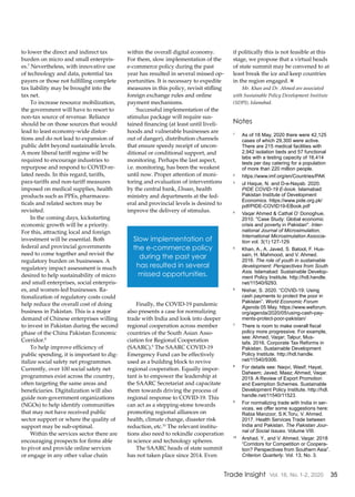 35Trade Insight Vol. 16, No. 1-2, 2020
to lower the direct and indirect tax
burden on micro and small enterpris-
es.7
Nevertheless, with innovative use
of technology and data, potential tax
payers or those not fulfilling complete
tax liability may be brought into the
tax net.
To increase resource mobilization,
the government will have to resort to
non-tax source of revenue. Reliance
should be on those sources that would
lead to least economy-wide distor-
tions and do not lead to expansion of
public debt beyond sustainable levels.
A more liberal tariff regime will be
required to encourage industries to
repurpose and respond to COVID-re-
lated needs. In this regard, tariffs,
para-tariffs and non-tariff measures
imposed on medical supplies, health
products such as PPEs, pharmaceu-
ticals and related sectors may be
revisited.
In the coming days, kickstarting
economic growth will be a priority.
For this, attracting local and foreign
investment will be essential. Both
federal and provincial governments
need to come together and revisit the
regulatory burden on businesses. A
regulatory impact assessment is much
desired to help sustainability of micro
and small enterprises, social enterpris-
es, and women-led businesses. Ra-
tionalization of regulatory costs could
help reduce the overall cost of doing
business in Pakistan. This is a major
demand of Chinese enterprises willing
to invest in Pakistan during the second
phase of the China Pakistan Economic
Corridor.8
To help improve efficiency of
public spending, it is important to dig-
italize social safety net programmes.
Currently, over 100 social safety net
programmes exist across the country,
often targeting the same areas and
beneficiaries. Digitalization will also
guide non-government organizations
(NGOs) to help identify communities
that may not have received public
sector support or where the quality of
support may be sub-optimal.
Within the services sector there are
encouraging prospects for firms able
to pivot and provide online services
or engage in any other value chain
within the overall digital economy.
For them, slow implementation of the
e-commerce policy during the past
year has resulted in several missed op-
portunities. It is necessary to expedite
measures in this policy, revisit stifling
foreign exchange rules and online
payment mechanisms.
Successful implementation of the
stimulus package will require sus-
tained financing (at least until liveli-
hoods and vulnerable businesses are
out of danger), distribution channels
that ensure speedy receipt of uncon-
ditional or conditional support, and
monitoring. Perhaps the last aspect,
i.e. monitoring, has been the weakest
until now. Proper attention of moni-
toring and evaluation of interventions
by the central bank, Ehsaas, health
ministry and departments at the fed-
eral and provincial levels is desired to
improve the delivery of stimulus.
Finally, the COVID-19 pandemic
also presents a case for normalizing
trade with India and look into deeper
regional cooperation across member
countries of the South Asian Asso-
ciation for Regional Cooperation
(SAARC).9
The SAARC COVID-19
Emergency Fund can be effectively
used as a building block to revive
regional cooperation. Equally impor-
tant is to empower the leadership at
the SAARC Secretariat and capacitate
them towards driving the process of
regional response to COVID-19. This
can act as a stepping-stone towards
promoting regional alliances on
health, climate change, disaster risk
reduction, etc.10
The relevant institu-
tions also need to rekindle cooperation
in science and technology spheres.
The SAARC heads of state summit
has not taken place since 2014. Even
if politically this is not feasible at this
stage, we propose that a virtual heads
of state summit may be convened to at
least break the ice and keep countries
in the region engaged. n
Mr. Khan and Dr. Ahmed are associated
with Sustainable Policy Development Institute
(SDPI), Islamabad.
Notes
1
	 As of 18 May, 2020 there were 42,125
cases of which 29,300 were active.
There are 215 medical facilities with
2,942 isolation beds and 57 functional
labs with a testing capacity of 16,414
tests per day catering for a population
of more than 220 million people.
2
	https://www.imf.org/en/Countries/PAK
3
	 ul Haque, N. and D-e-Nayab. 2020.
PIDE COVID-19 E-book. Islamabad:
Pakistan Institute of Development
Economics. https://www.pide.org.pk/
pdf/PIDE-COVID19-EBook.pdf
4
	 Vaqar Ahmed & Cathal O’ Donoghue,
2010. "Case Study: Global economic
crisis and poverty in Pakistan". Inter-
national Journal of Microsimulation,
International Microsimulation Associa-
tion vol. 3(1):127-129.
5
	 Khan, A., A. Javed, S. Batool, F. Hus-
sain, H. Mahmood, and V. Ahmed.
2016. The role of youth in sustainable
development: Perspectives from South
Asia. Islamabad: Sustainable Develop-
ment Policy Institute. http://hdl.handle.
net/11540/9293.
6
	 Nishar, S. 2020. “COVID-19: Using
cash payments to protect the poor in
Pakistan”. World Economic Forum
Agenda 05 May. https://www.weforum.
org/agenda/2020/05/using-cash-pay-
ments-protect-poor-pakistan/
7
	 There is room to make overall fiscal
policy more progressive. For example,
see: Ahmed, Vaqar; Talpur, Mus-
tafa. 2016. Corporate Tax Reforms in
Pakistan. Sustainable Development
Policy Institute. http://hdl.handle.
net/11540/9306.
8
	 For details see: Naqvi, Wasif; Hayat,
Daheem; Javed, Maaz; Ahmed, Vaqar.
2019. A Review of Export Promotion
and Exemption Schemes. Sustainable
Development Policy Institute. http://hdl.
handle.net/11540/11523.
9
	 For normalizing trade with India in ser-
vices, we offer some suggestions here:
Rabia Manzoor, S.K.Toru, V. Ahmed.
2017. Health Services Trade between
India and Pakistan. The Pakistan Jour-
nal of Social Issues. Volume VIII.
10
	 Arshad, Y., and V. Ahmed, Vaqar. 2018
“Corridors for Competition or Coopera-
tion? Perspectives from Southern Asia”.
Criterion Quarterly. Vol. 13, No. 3.
Slow implementation of
the e-commerce policy
during the past year
has resulted in several
missed opportunities.
 