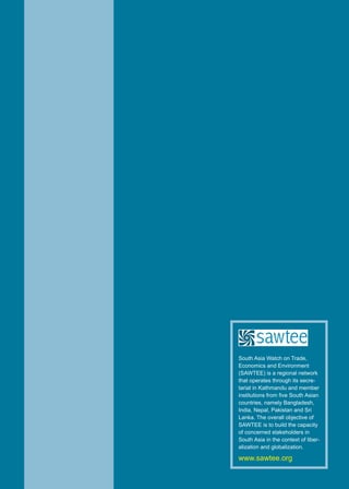 55Trade Insight Vol. 16, No. 1-2, 2020
South Asia Watch on Trade,
Economics and Environment
(SAWTEE) is a regional network
that operates through its secre-
tariat in Kathmandu and member
institutions from five South Asian
countries, namely Bangladesh,
India, Nepal, Pakistan and Sri
Lanka. The overall objective of
SAWTEE is to build the capacity
of concerned stakeholders in
South Asia in the context of liber-
alization and globalization.
www.sawtee.org
 