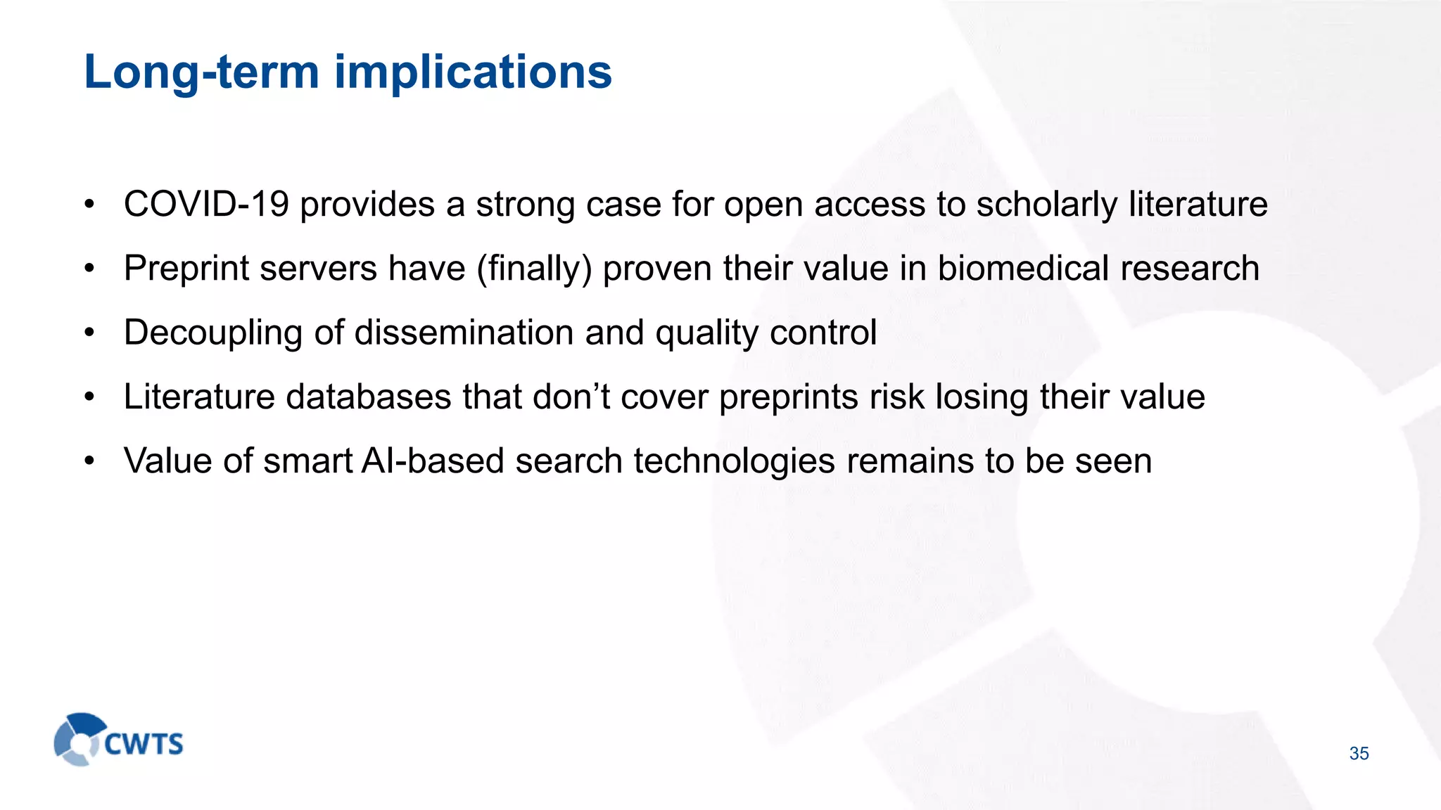 Long-term implications
• COVID-19 provides a strong case for open access to scholarly literature
• Preprint servers have (finally) proven their value in biomedical research
• Decoupling of dissemination and quality control
• Literature databases that don’t cover preprints risk losing their value
• Value of smart AI-based search technologies remains to be seen
35
 