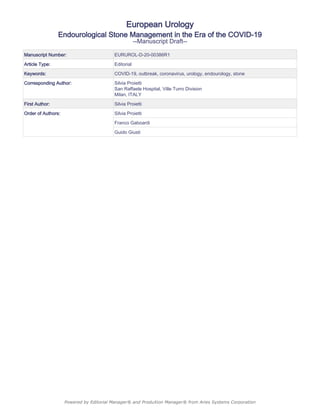 European Urology
Endourological Stone Management in the Era of the COVID-19
--Manuscript Draft--
Manuscript Number: EURUROL-D-20-00386R1
Article Type: Editorial
Keywords: COVID-19, outbreak, coronavirus, urology, endourology, stone
Corresponding Author: Silvia Proietti
San Raffaele Hospital, Ville Turro Division
Milan, ITALY
First Author: Silvia Proietti
Order of Authors: Silvia Proietti
Franco Gaboardi
Guido Giusti
Powered by Editorial Manager® and ProduXion Manager® from Aries Systems Corporation
 