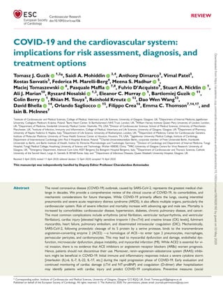 COVID-19 and the cardiovascular system:
implications for risk assessment, diagnosis, and
treatment options
Tomasz J. Guzik 1,2
*, Saidi A. Mohiddin 3,4
, Anthony Dimarco3
, Vimal Patel3
,
Kostas Savvatis3
, Federica M. Marelli-Berg4
, Meena S. Madhur 5
,
Maciej Tomaszewski 6
, Pasquale Maffia 7,8
, Fulvio D’Acquisto9
, Stuart A. Nicklin 1
,
Ali J. Marian10
, Ryszard Nosalski 1,2
, Eleanor C. Murray 1
, Bartlomiej Guzik 11
,
Colin Berry 1
, Rhian M. Touyz1
, Reinhold Kreutz 12
, Dao Wen Wang13
,
David Bhella 14
, Orlando Sagliocco 15
, Filippo Crea16
, Emma C. Thomson7,14,17
, and
Iain B. McInnes7
1
Institute of Cardiovascular and Medical Sciences, College of Medical, Veterinary and Life Sciences, University of Glasgow, Glasgow, UK; 2
Department of Internal Medicine, Jagiellonian
University, Collegium Medicum, Krako´w, Poland; 3
Barts Heart Center, St Bartholomew’s NHS Trust, London, UK; 4
William Harvey Institute Queen Mary University of London, London,
UK; 5
Department of Medicine, Vanderbilt University Medical Center, Nashville, TN, USA; 6
Division of Cardiovascular Sciences, School of Medical Sciences, University of Manchester,
Manchester, UK; 7
Institute of Infection, Immunity and Inﬂammation, College of Medical, Veterinary and Life Sciences, University of Glasgow, Glasgow, UK; 8
Department of Pharmacy,
University of Naples Federico II, Naples, Italy; 9
Department of Life Science, University of Roehampton, London, UK; 10
Department of Medicine, Center for Cardiovascular Genetics,
Institute of Molecular Medicine, University of Texas Health Sciences Center at Houston, Houston, TX, USA; 11
Jagiellonian University Medical College, Institute of Cardiology,
Department of Interventional Cardiology; John Paul II Hospital, Krakow, Poland; 12
Charite´-Universita¨tsmedizin Berlin, corporate member of Freie Universita¨t Berlin, Humboldt-
Universita¨t zu Berlin, and Berlin Institute of Health, Institut fu¨r Klinische Pharmakologie und Toxikologie, Germany; 13
Division of Cardiology and Department of Internal Medicine, Tongji
Hospital, Tongji Medical College, Huazhong University of Science and Technology, Wuhan 430030, China; 14
MRC-University of Glasgow Centre for Virus Research, University of
Glasgow, UK; 15
Emergency Department, Intensive Care Unit; ASST Bergamo Est Bolognini Hospital Bergamo, Italy; 16
Department of Cardiovascular and Thoracic Sciences, Catholic
University of the Sacred Heart, Largo A. Gemelli, 8, 00168 Rome, Italy; and 17
Department of Infectious Diseases, Queen Elizabeth University Hospital, Glasgow, UK
Received 5 April 2020; revised 11 April 2020; editorial decision 12 April 2020; accepted 14 April 2020
This manuscript was independently handled by Deputy Editor Professor Charalambos Antoniades
Abstract The novel coronavirus disease (COVID-19) outbreak, caused by SARS-CoV-2, represents the greatest medical chal-
lenge in decades. We provide a comprehensive review of the clinical course of COVID-19, its comorbidities, and
mechanistic considerations for future therapies. While COVID-19 primarily affects the lungs, causing interstitial
pneumonitis and severe acute respiratory distress syndrome (ARDS), it also affects multiple organs, particularly the
cardiovascular system. Risk of severe infection and mortality increase with advancing age and male sex. Mortality is
increased by comorbidities: cardiovascular disease, hypertension, diabetes, chronic pulmonary disease, and cancer.
The most common complications include arrhythmia (atrial ﬁbrillation, ventricular tachyarrhythmia, and ventricular
ﬁbrillation), cardiac injury [elevated highly sensitive troponin I (hs-cTnI) and creatine kinase (CK) levels], fulminant
myocarditis, heart failure, pulmonary embolism, and disseminated intravascular coagulation (DIC). Mechanistically,
SARS-CoV-2, following proteolytic cleavage of its S protein by a serine protease, binds to the transmembrane
angiotensin-converting enzyme 2 (ACE2) —a homologue of ACE—to enter type 2 pneumocytes, macrophages,
perivascular pericytes, and cardiomyocytes. This may lead to myocardial dysfunction and damage, endothelial dys-
function, microvascular dysfunction, plaque instability, and myocardial infarction (MI). While ACE2 is essential for vi-
ral invasion, there is no evidence that ACE inhibitors or angiotensin receptor blockers (ARBs) worsen prognosis.
Hence, patients should not discontinue their use. Moreover, renin–angiotensin–aldosterone system (RAAS) inhibi-
tors might be beneﬁcial in COVID-19. Initial immune and inﬂammatory responses induce a severe cytokine storm
[interleukin (IL)-6, IL-7, IL-22, IL-17, etc.] during the rapid progression phase of COVID-19. Early evaluation and
continued monitoring of cardiac damage (cTnI and NT-proBNP) and coagulation (D-dimer) after hospitalization
may identify patients with cardiac injury and predict COVID-19 complications. Preventive measures (social
* Corresponding author. Institute of Cardiovascular and Medical Sciences, University of Glasgow, Glasgow G12 8QQ, UK. Email: Tomasz.guzik@glasgow.ac.uk
Published on behalf of the European Society of Cardiology. All rights reserved. VC The Author(s) 2020. For permissions, please email: journals.permissions@oup.com.
Cardiovascular Research REVIEW
doi:10.1093/cvr/cvaa106
Downloadedfromhttps://academic.oup.com/cardiovascres/advance-article-abstract/doi/10.1093/cvr/cvaa106/5826160bygueston03May2020
 