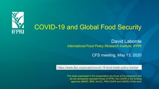 COVID-19 and Global Food Security
David Laborde
International Food Policy Research Institute, IFPRI
CFS meeting, May 13, 2020
The views expressed in this presentation are those of the presenters and
do not necessarily represent those of IFPRI, the CGIAR or the funding
agencies (BMGF, BMZ, the EC, PIM-CGIAR and USAID) of this work
https://www.ifpri.org/project/covid-19-food-trade-policy-tracker
 