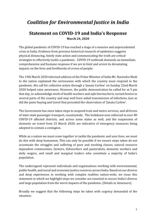 1
Coalition for Environmental Justice in India
Statement on COVID-19 and India’s Response
March 24, 2020
The global pandemic of COVID-19 has reached a stage of a massive and unprecedented
crisis in India. Evidence from previous historical research of epidemics suggests
physical distancing, timely state action and communicating the truth are critical
strategies to effectively tackle a pandemic. COVID-19 outbreak demands an immediate,
comprehensive and humane response if we are to limit and arrest its devastating
impacts on the lives and livelihoods of crores of people.
The 19th March 2020 televised address of the Prime Minister of India Mr. Narendra Modi
to the nation explained the seriousness with which the country must respond to the
pandemic. His call for collective action through a ‘Janata Curfew’ on Sunday 22nd March
2020 helped raise awareness. However, the public demonstration he called for at 5 pm
that day, to acknowledge work of health workers and safai karmacharis, turned festive in
several parts of the country and may well have aided transmission of infections. Just as
did the panic buying and travel that preceded the observation of ‘Janata Curfew’.
The Government has since taken steps to suspend train and metro services, and all forms
of inter-state passenger transport, countrywide. The lockdown now enforced in over 80
COVID-19 affected districts, and across some states as well, and the suspension of
domestic air travel from 25 March 2020, are indicative of emergency measures being
adopted to contain a contagion.
While as a nation we must come together to tackle the pandemic and save lives, we must
do this with deep humanism. This can only be possible if we ensure steps taken do not
accentuate the struggles and suffering of poor and working classes, natural resource
dependent communities, farmers, fishworkers and pastoralists, domestic workers and
daily wagers, and small and marginal traders who constitute a majority of India’s
population.
The undersigned represent individuals and organisations working with environmental,
public health, and social and economic justice concerns across India. Based on ourdiverse
and deep experiences in working with complex realities nation-wide, we issue this
statement in which we highlight steps we consider are essential to secure India’s diverse
and large population from the worst impacts of the pandemic. (Details in Annexure).
Broadly we suggest that the following steps be taken with urgency demanded of the
situation:
 
