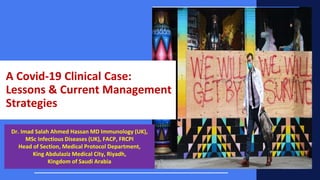 A Covid-19 Clinical Case:
Lessons & Current Management
Strategies
Dr. Imad Salah Ahmed Hassan MD Immunology (UK),
MSc Infectious Diseases (UK), FACP, FRCPI
Head of Section, Medical Protocol Department,
King Abdulaziz Medical City, Riyadh,
Kingdom of Saudi Arabia
 
