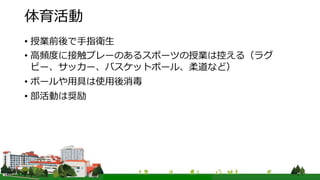 体育活動
• 授業前後で手指衛生
• 高頻度に接触プレーのあるスポーツの授業は控える（ラグ
ビー、サッカー、バスケットボール、柔道など）
• ボールや用具は使用後消毒
• 部活動は奨励
 