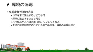 6. 環境の消毒
• 高頻度接触面の消毒
ドアを常に開放するなどでも可
掃除に追加するなどで対応
共用物品があれば消毒（PC、タブレットなど）
生徒の座席は固定されているのであれば、消毒の必要はない
 