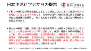 日本小児科学会からの提言
• 学校での感染症対策を徹底したとしても新型コロナウイルス感染のリスク
をゼロにすることは不可能です。地域の小児科や感染管理に関する医師と
綿密な連携体制を構築し、刻々と変化する状況に対して適切な判断を行う
必要があります。
• 子どもの教育、福祉、健康の源である保育所・幼稚園・学校生活は、子ど
もにとって最も基本的かつ大切な活動です。休所・休園・休校の問題点と
しては、子どもの教育の遅れ、生活習慣の乱れ、運動不足、それによる体
重増加、栄養の偏り、食環境の変化、家庭内での虐待の増加、保育所・幼
稚園・学校での福祉活動の低下、保護者の就労困難・失業、祖父母などの
高齢者との接触機会の増加などがあげられます。
新型コロナウイルス感染症に対する保育所・幼稚園・学校再開後の留意点について（日本小児科学会）
 
