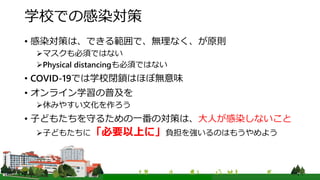 学校での感染対策
• 感染対策は、できる範囲で、無理なく、が原則
マスクも必須ではない
Physical distancingも必須ではない
• COVID-19では学校閉鎖はほぼ無意味
• オンライン学習の普及を
休みやすい文化を作ろう
• 子どもたちを守るための一番の対策は、大人が感染しないこと
子どもたちに「必要以上に」負担を強いるのはもうやめよう
 