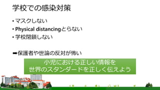 学校での感染対策
• マスクしない
• Physical distancingとらない
• 学校閉鎖しない
➡保護者や世論の反対が怖い
小児における正しい情報を
世界のスタンダードを正しく伝えよう
 