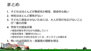 まとめ
1. 子どもはほとんどが無症状か軽症、感染性も低い
2. 休校はほとんど意味がない
3. 子どもに感染させないためには、大人が流行を広げないこと
が一番の対策
4. 学校での感染対策
感染対策を学びながら実践していく
感染対策を「義務付けない」
症状が出たら休む文化をつくる：オンラインの強化を
5. 怖いのは同調圧力：保護者の理解を得る
 