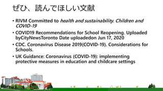 ぜひ、読んでほしい文献
• RIVM Committed to health and sustainability. Children and
COVID-19
• COVID19 Recommendations for School Reopening. Uploaded
byCityNewsToronto Date uploadedon Jun 17, 2020
• CDC. Coronavirus Disease 2019(COVID-19). Considerations for
Schools.
• UK Guidance: Coronavirus (COVID-19): implementing
protective measures in education and childcare settings
 
