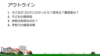 アウトライン
1. 子どもがコロナにかかったら？症状は？重症度は？
2. 子どもの感染性
3. 休校は有効なのか？
4. 学校での感染対策
 