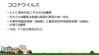 コロナウイルス
• ヒトに感染を起こすものは6種類
• そのうち4種類は普通の風邪の原因の10～15％
• 中東呼吸器症候群（MERS）と重症急性呼吸器症候群（SARS）
が残り2種類
• 今回、7つ目が発見された
 